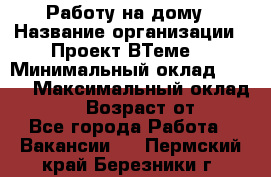 Работу на дому › Название организации ­ Проект ВТеме  › Минимальный оклад ­ 600 › Максимальный оклад ­ 3 000 › Возраст от ­ 18 - Все города Работа » Вакансии   . Пермский край,Березники г.